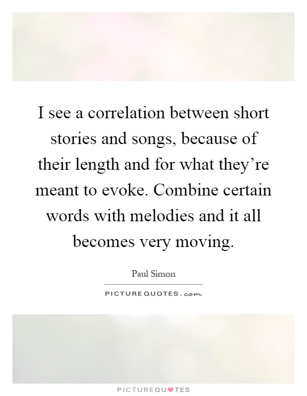 I see a correlation between short stories and songs, because of their length and for what they're meant to evoke. Combine certain words with melodies and it all becomes very moving Picture Quote #1