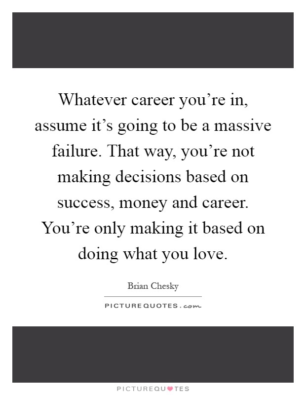 Whatever career you're in, assume it's going to be a massive failure. That way, you're not making decisions based on success, money and career. You're only making it based on doing what you love Picture Quote #1