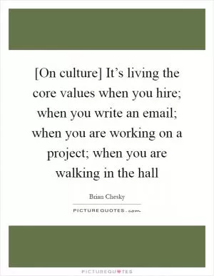 [On culture] It’s living the core values when you hire; when you write an email; when you are working on a project; when you are walking in the hall Picture Quote #1