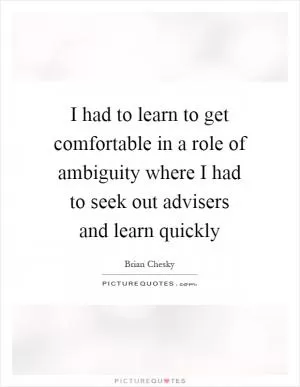 I had to learn to get comfortable in a role of ambiguity where I had to seek out advisers and learn quickly Picture Quote #1