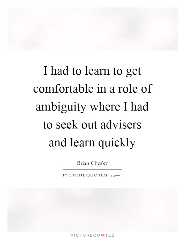 I had to learn to get comfortable in a role of ambiguity where I had to seek out advisers and learn quickly Picture Quote #1