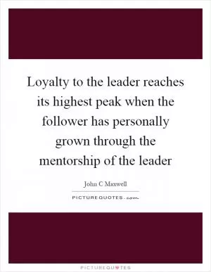 Loyalty to the leader reaches its highest peak when the follower has personally grown through the mentorship of the leader Picture Quote #1