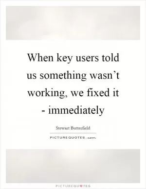 When key users told us something wasn’t working, we fixed it - immediately Picture Quote #1