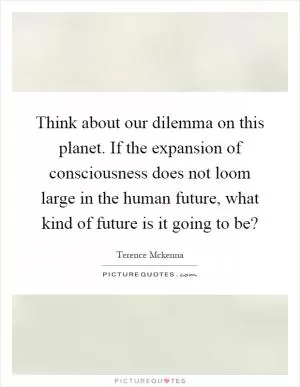 Think about our dilemma on this planet. If the expansion of consciousness does not loom large in the human future, what kind of future is it going to be? Picture Quote #1