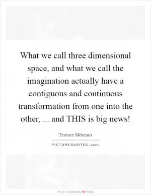 What we call three dimensional space, and what we call the imagination actually have a contiguous and continuous transformation from one into the other, ... and THIS is big news! Picture Quote #1