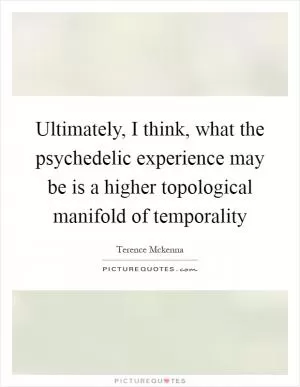 Ultimately, I think, what the psychedelic experience may be is a higher topological manifold of temporality Picture Quote #1