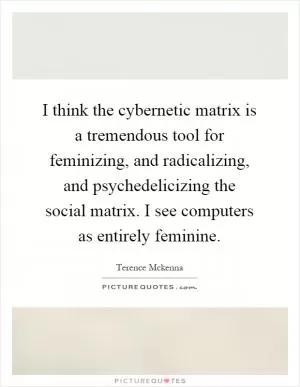 I think the cybernetic matrix is a tremendous tool for feminizing, and radicalizing, and psychedelicizing the social matrix. I see computers as entirely feminine Picture Quote #1