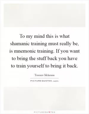 To my mind this is what shamanic training must really be, is mnemonic training. If you want to bring the stuff back you have to train yourself to bring it back Picture Quote #1