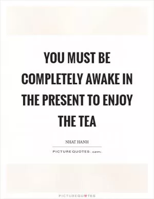 You must be completely awake in the present to enjoy the tea Picture Quote #1