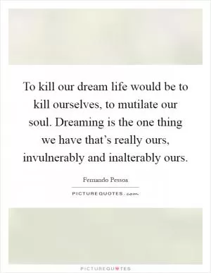 To kill our dream life would be to kill ourselves, to mutilate our soul. Dreaming is the one thing we have that’s really ours, invulnerably and inalterably ours Picture Quote #1