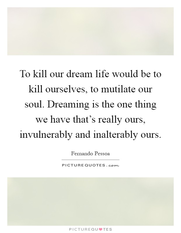 To kill our dream life would be to kill ourselves, to mutilate our soul. Dreaming is the one thing we have that's really ours, invulnerably and inalterably ours Picture Quote #1