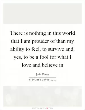 There is nothing in this world that I am prouder of than my ability to feel, to survive and, yes, to be a fool for what I love and believe in Picture Quote #1