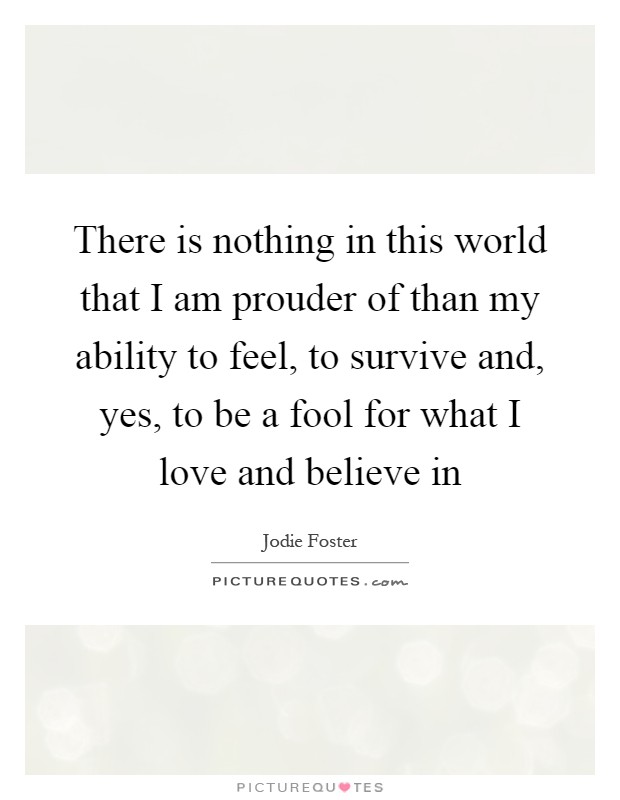 There is nothing in this world that I am prouder of than my ability to feel, to survive and, yes, to be a fool for what I love and believe in Picture Quote #1