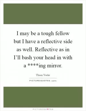 I may be a tough fellow but I have a reflective side as well. Reflective as in I’ll bash your head in with a ****ing mirror Picture Quote #1