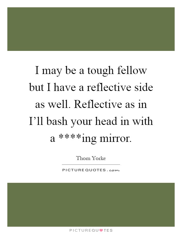 I may be a tough fellow but I have a reflective side as well. Reflective as in I'll bash your head in with a ****ing mirror Picture Quote #1