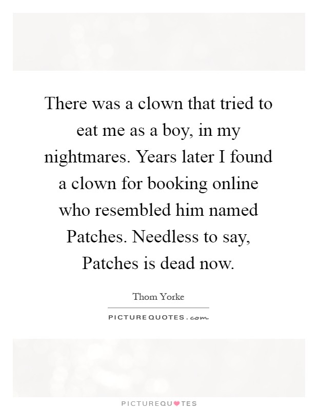 There was a clown that tried to eat me as a boy, in my nightmares. Years later I found a clown for booking online who resembled him named Patches. Needless to say, Patches is dead now Picture Quote #1