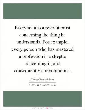 Every man is a revolutionist concerning the thing he understands. For example, every person who has mastered a profession is a skeptic concerning it, and consequently a revolutionist Picture Quote #1
