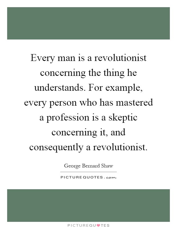 Every man is a revolutionist concerning the thing he understands. For example, every person who has mastered a profession is a skeptic concerning it, and consequently a revolutionist Picture Quote #1