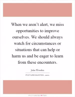 When we aren’t alert, we miss opportunities to improve ourselves. We should always watch for circumstances or situations that can help or harm us and be eager to learn from these encounters Picture Quote #1