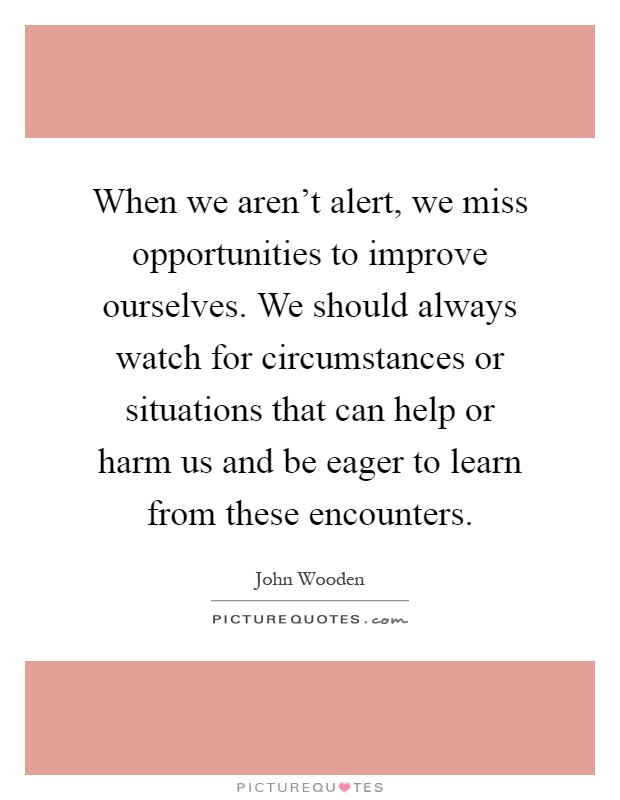 When we aren't alert, we miss opportunities to improve ourselves. We should always watch for circumstances or situations that can help or harm us and be eager to learn from these encounters Picture Quote #1