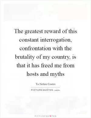 The greatest reward of this constant interrogation, confrontation with the brutality of my country, is that it has freed me from hosts and myths Picture Quote #1
