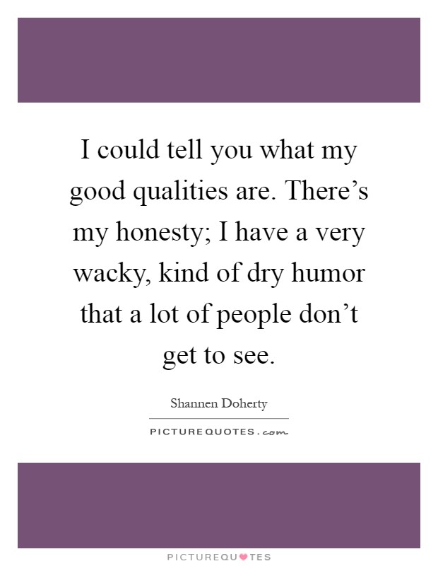 I could tell you what my good qualities are. There's my honesty; I have a very wacky, kind of dry humor that a lot of people don't get to see Picture Quote #1