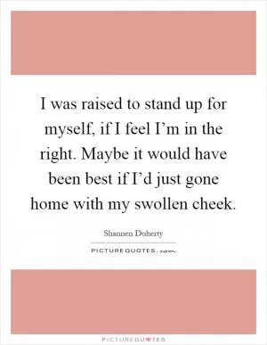 I was raised to stand up for myself, if I feel I’m in the right. Maybe it would have been best if I’d just gone home with my swollen cheek Picture Quote #1