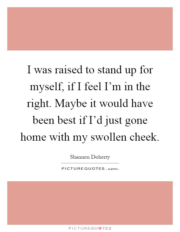 I was raised to stand up for myself, if I feel I'm in the right. Maybe it would have been best if I'd just gone home with my swollen cheek Picture Quote #1