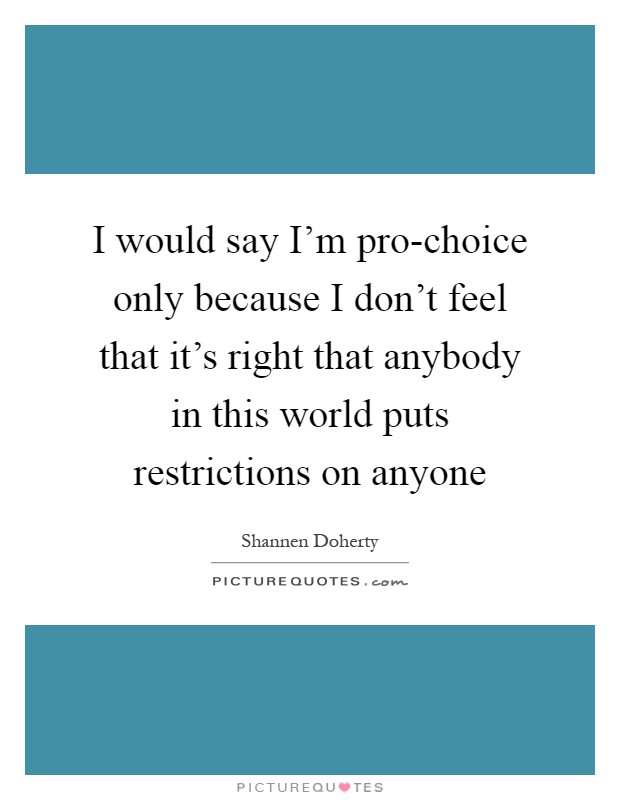 I would say I'm pro-choice only because I don't feel that it's right that anybody in this world puts restrictions on anyone Picture Quote #1