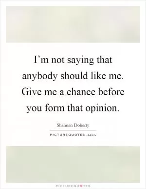 I’m not saying that anybody should like me. Give me a chance before you form that opinion Picture Quote #1