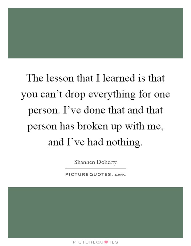 The lesson that I learned is that you can't drop everything for one person. I've done that and that person has broken up with me, and I've had nothing Picture Quote #1