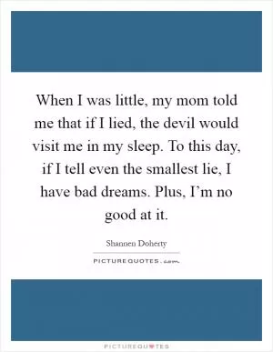 When I was little, my mom told me that if I lied, the devil would visit me in my sleep. To this day, if I tell even the smallest lie, I have bad dreams. Plus, I’m no good at it Picture Quote #1