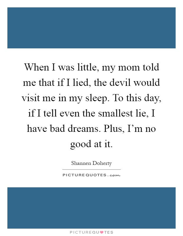 When I was little, my mom told me that if I lied, the devil would visit me in my sleep. To this day, if I tell even the smallest lie, I have bad dreams. Plus, I'm no good at it Picture Quote #1