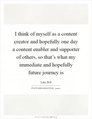 I think of myself as a content creator and hopefully one day a content enabler and supporter of others, so that’s what my immediate and hopefully future journey is Picture Quote #1
