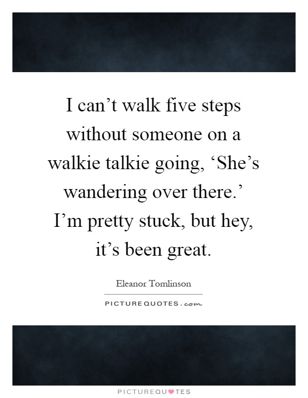 I can't walk five steps without someone on a walkie talkie going, ‘She's wandering over there.' I'm pretty stuck, but hey, it's been great Picture Quote #1