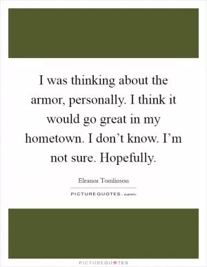 I was thinking about the armor, personally. I think it would go great in my hometown. I don’t know. I’m not sure. Hopefully Picture Quote #1
