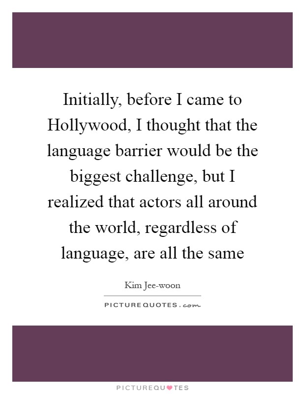Initially, before I came to Hollywood, I thought that the language barrier would be the biggest challenge, but I realized that actors all around the world, regardless of language, are all the same Picture Quote #1