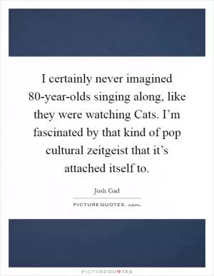 I certainly never imagined 80-year-olds singing along, like they were watching Cats. I’m fascinated by that kind of pop cultural zeitgeist that it’s attached itself to Picture Quote #1