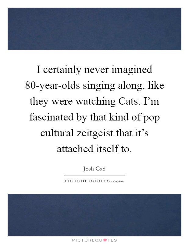 I certainly never imagined 80-year-olds singing along, like they were watching Cats. I'm fascinated by that kind of pop cultural zeitgeist that it's attached itself to Picture Quote #1