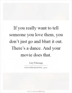 If you really want to tell someone you love them, you don’t just go and blurt it out. There’s a dance. And your movie does that Picture Quote #1