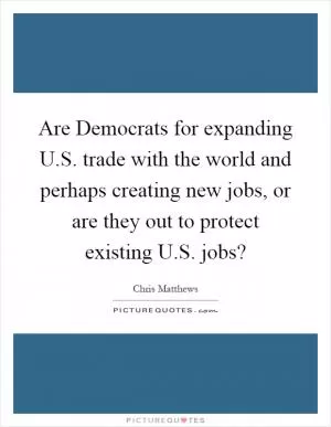 Are Democrats for expanding U.S. trade with the world and perhaps creating new jobs, or are they out to protect existing U.S. jobs? Picture Quote #1