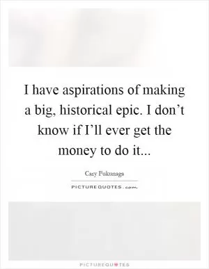 I have aspirations of making a big, historical epic. I don’t know if I’ll ever get the money to do it Picture Quote #1