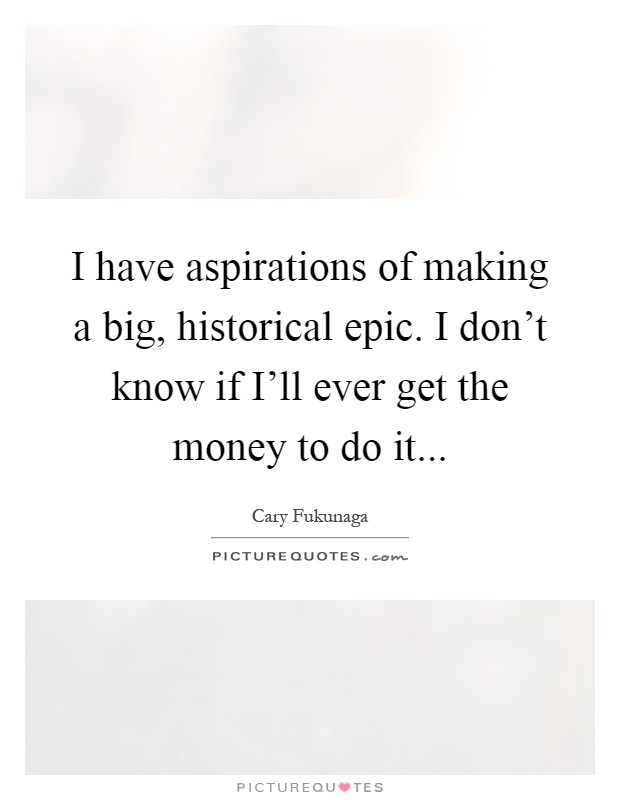 I have aspirations of making a big, historical epic. I don't know if I'll ever get the money to do it Picture Quote #1
