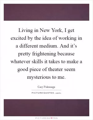 Living in New York, I get excited by the idea of working in a different medium. And it’s pretty frightening because whatever skills it takes to make a good piece of theater seem mysterious to me Picture Quote #1