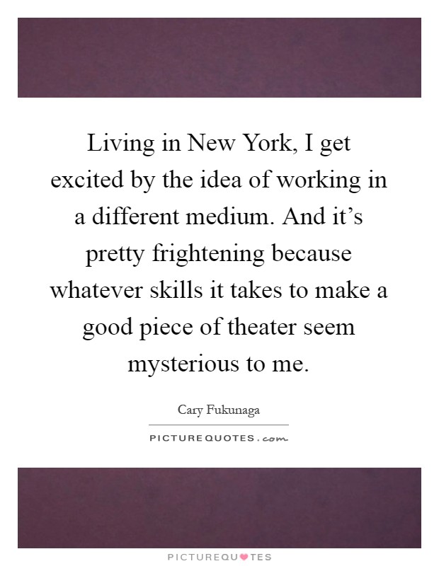 Living in New York, I get excited by the idea of working in a different medium. And it's pretty frightening because whatever skills it takes to make a good piece of theater seem mysterious to me Picture Quote #1