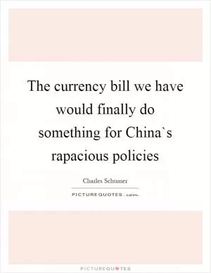 The currency bill we have would finally do something for China`s rapacious policies Picture Quote #1