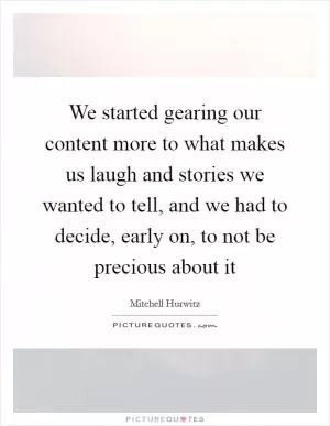 We started gearing our content more to what makes us laugh and stories we wanted to tell, and we had to decide, early on, to not be precious about it Picture Quote #1