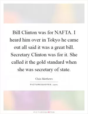 Bill Clinton was for NAFTA. I heard him over in Tokyo he came out all said it was a great bill. Secretary Clinton was for it. She called it the gold standard when she was secretary of state Picture Quote #1