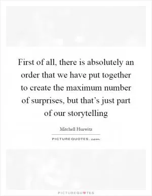 First of all, there is absolutely an order that we have put together to create the maximum number of surprises, but that’s just part of our storytelling Picture Quote #1