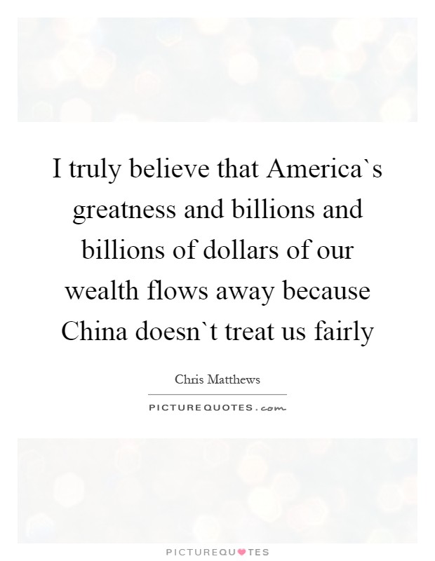 I truly believe that America`s greatness and billions and billions of dollars of our wealth flows away because China doesn`t treat us fairly Picture Quote #1